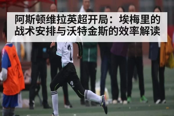 阿斯顿维拉英超开局：埃梅里的战术安排与沃特金斯的效率解读