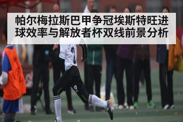 帕尔梅拉斯巴甲争冠埃斯特旺进球效率与解放者杯双线前景分析
